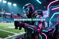 国际女足比赛精彩回放，球员技术大比拼